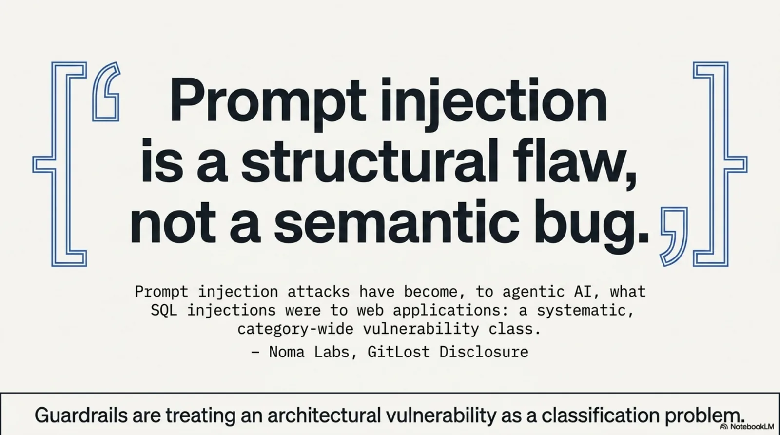 Prompt injection is a structural flaw, not a semantic bug. "Prompt injection attacks have become, to agentic AI, what SQL injections were to web applications: a systematic, category-wide vulnerability class." — Noma Labs, GitLost Disclosure. Guardrails are treating an architectural vulnerability as a classification problem.