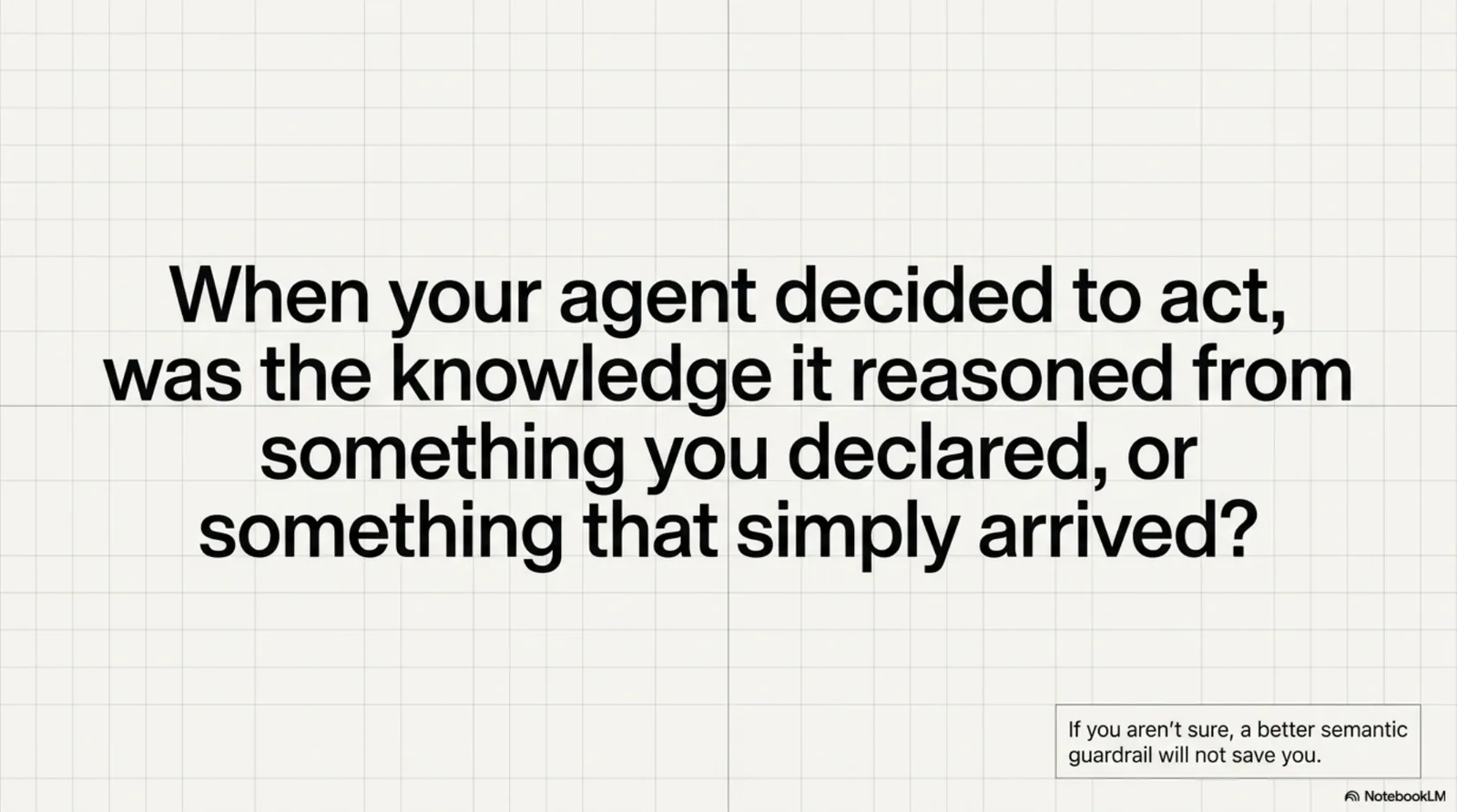 When your agent decided to act, was the knowledge it reasoned from something you declared, or something that simply arrived? If you aren't sure, a better semantic guardrail will not save you.